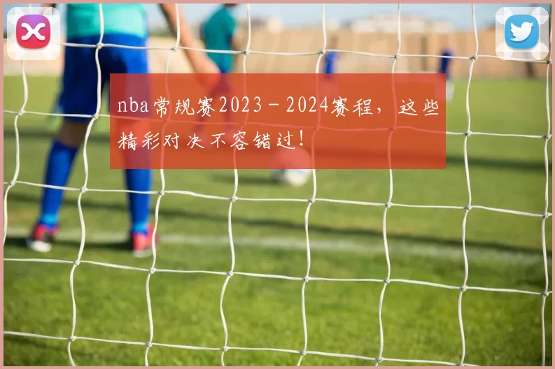 nba常规赛2023 - 2024赛程,这些精彩对决不容错过!
