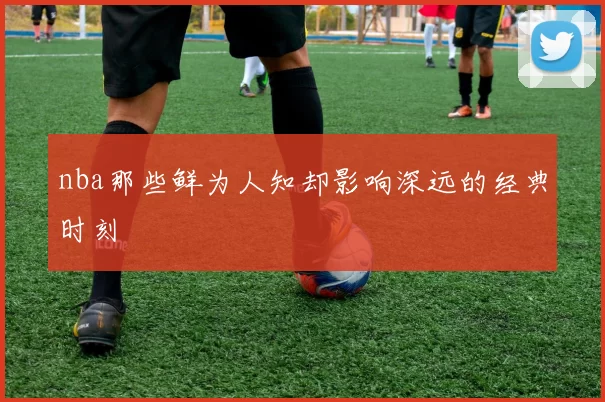 nba那些鲜为人知却影响深远的经典时刻