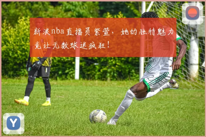 新浪nba直播员紫萱，她的独特魅力竟让无数球迷疯狂！