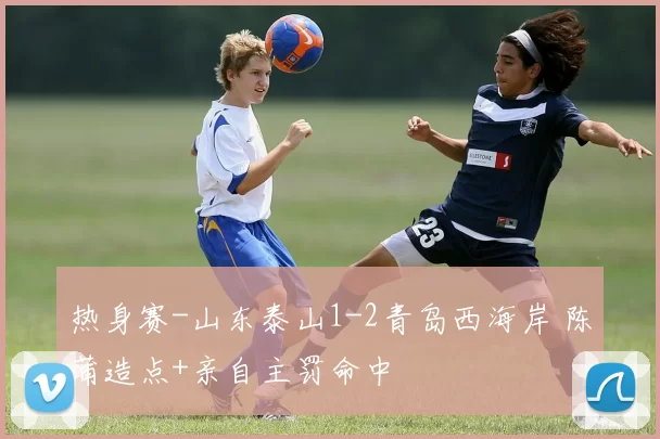 热身赛-山东泰山1-2青岛西海岸 陈蒲造点+亲自主罚命中