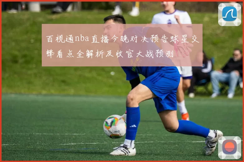 百视通nba直播今晚对决预告球星交锋看点全解析及收官大战预测