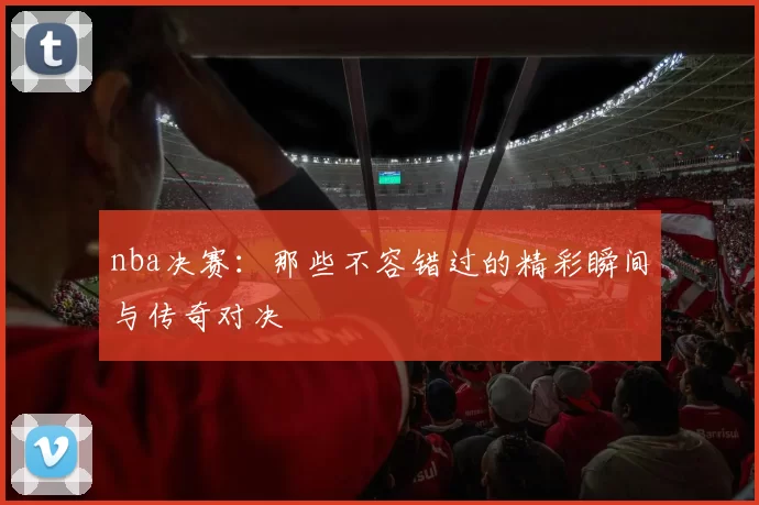 nba决赛：那些不容错过的精彩瞬间与传奇对决