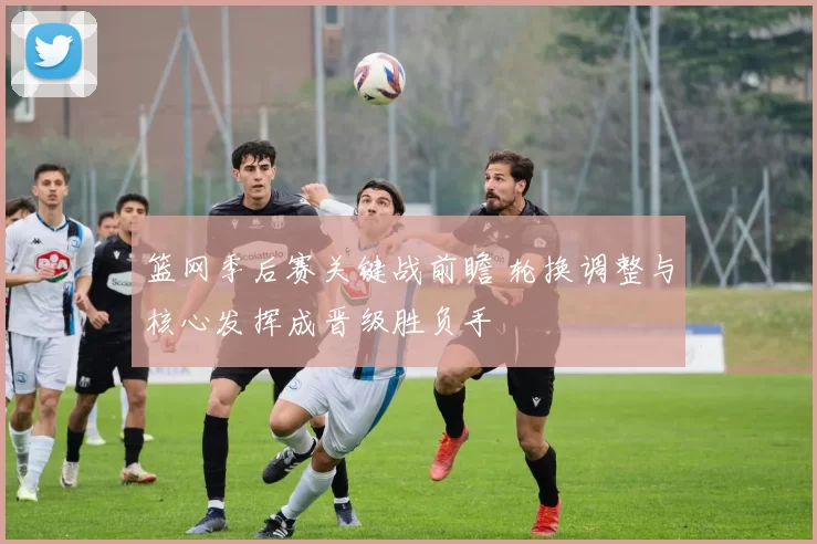 篮网季后赛关键战前瞻 轮换调整与核心发挥成晋级胜负手