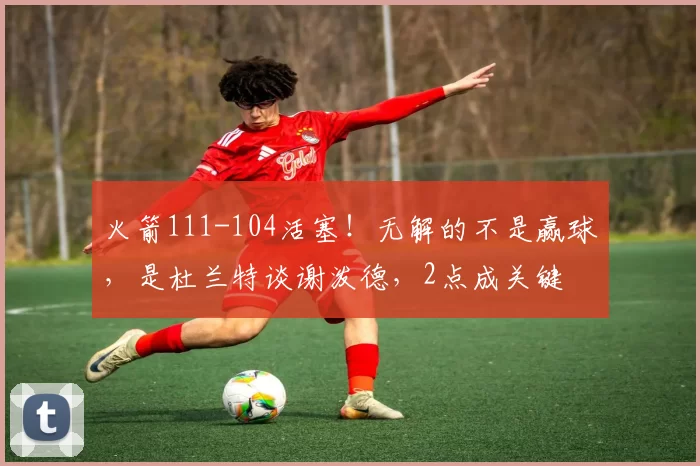 火箭111-104活塞!无解的不是赢球,是杜兰特谈谢泼德,2点成关键