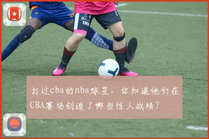 打过cba的nba球星，你知道他们在CBA赛场创造了哪些惊人战绩？