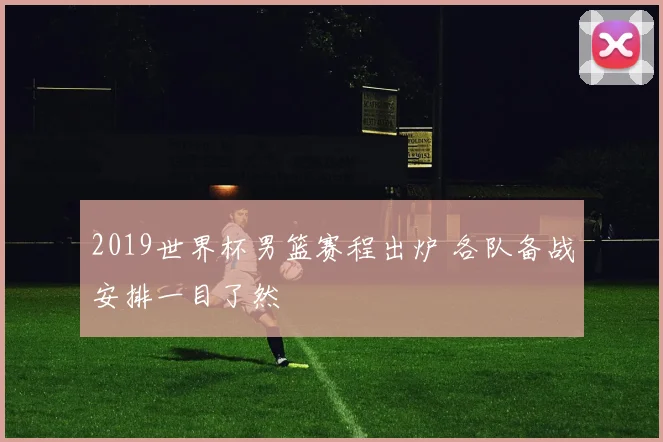 2019世界杯男篮赛程出炉 各队备战安排一目了然