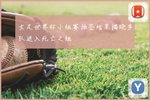 女足世界杯小组赛抽签结果揭晓多队进入死亡之组