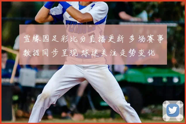 雪缘园足彩比分直播更新 多场赛事数据同步呈现 球迷关注走势变化